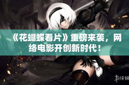 《花蝴蝶看片》重磅来袭，网络电影开创新时代！
