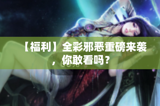 【福利】全彩邪恶重磅来袭，你敢看吗？