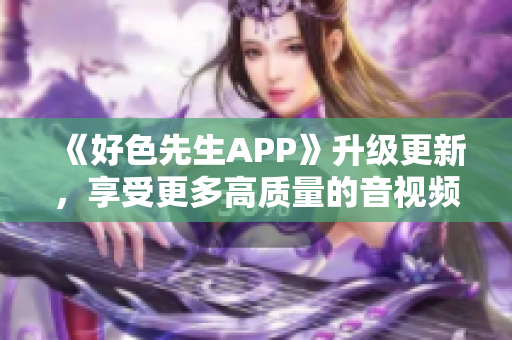 《好色先生APP》升级更新，享受更多高质量的音视频内容！