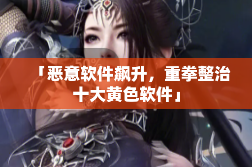 「恶意软件飙升，重拳整治十大黄色软件」