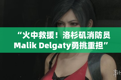 “火中救援！洛杉矶消防员Malik Delgaty勇挑重担”