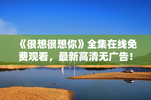 《很想很想你》全集在线免费观看，最新高清无广告！