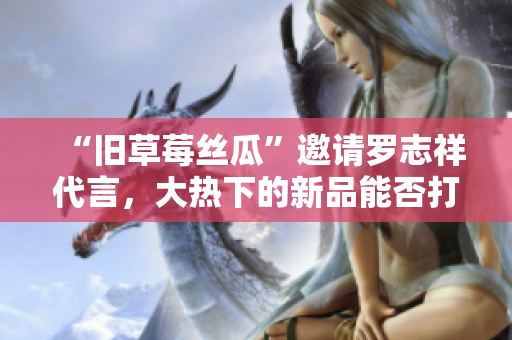 “旧草莓丝瓜”邀请罗志祥代言，大热下的新品能否打动你？