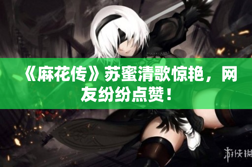 《麻花传》苏蜜清歌惊艳，网友纷纷点赞！