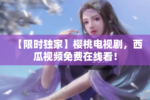 【限时独家】樱桃电视剧，西瓜视频免费在线看！