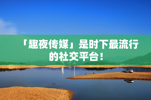 「趣夜传媒」是时下最流行的社交平台！