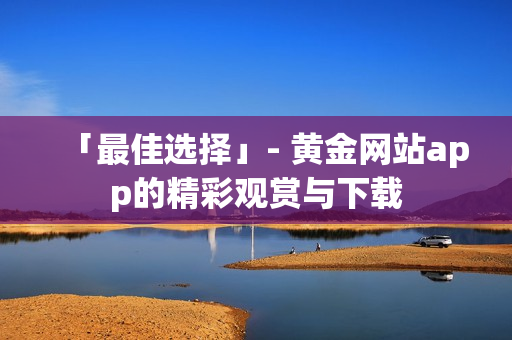 「最佳选择」- 黄金网站app的精彩观赏与下载