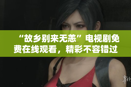 “故乡别来无恙”电视剧免费在线观看，精彩不容错过！