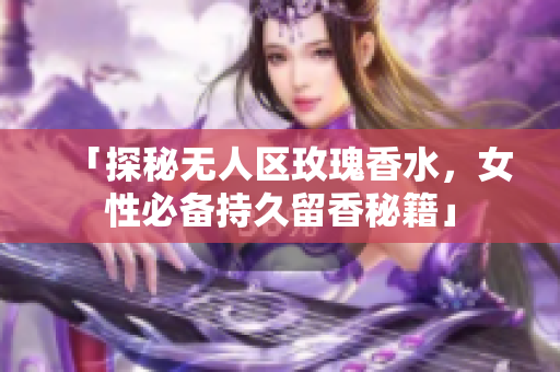 「探秘无人区玫瑰香水，女性必备持久留香秘籍」