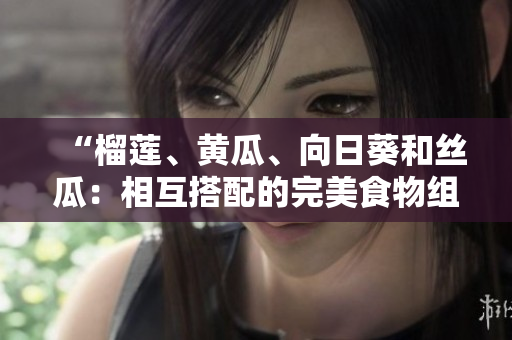“榴莲、黄瓜、向日葵和丝瓜：相互搭配的完美食物组合？”