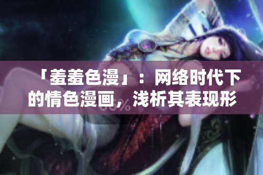 「羞羞色漫」：网络时代下的情色漫画，浅析其表现形式和社会影响