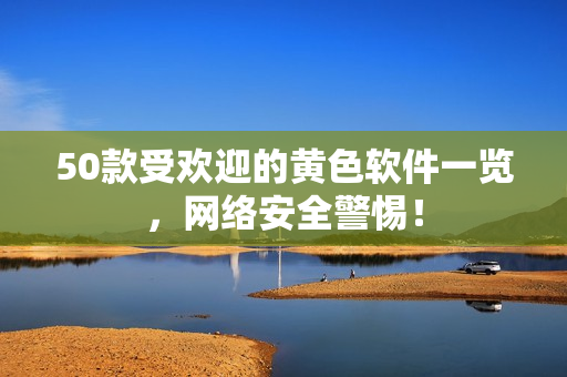 50款受欢迎的黄色软件一览，网络安全警惕！