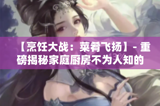 【烹饪大战：菜肴飞扬】- 重磅揭秘家庭厨房不为人知的秘密！