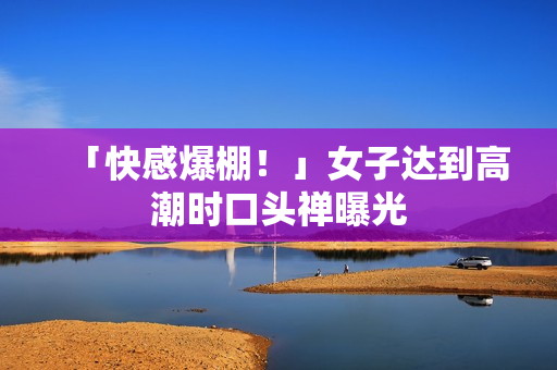 「快感爆棚！」女子达到高潮时口头禅曝光