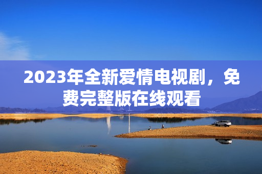 2023年全新爱情电视剧，免费完整版在线观看