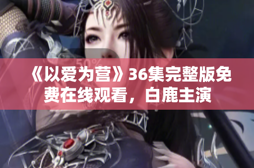 《以爱为营》36集完整版免费在线观看，白鹿主演