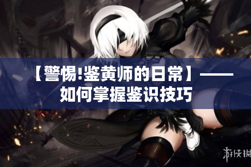 【警惕!鉴黄师的日常】——如何掌握鉴识技巧