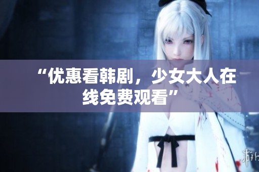 “优惠看韩剧，少女大人在线免费观看”