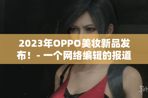 2023年OPPO美妆新品发布！- 一个网络编辑的报道