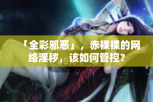 「全彩邪恶」，赤裸裸的网络淫秽，该如何管控？