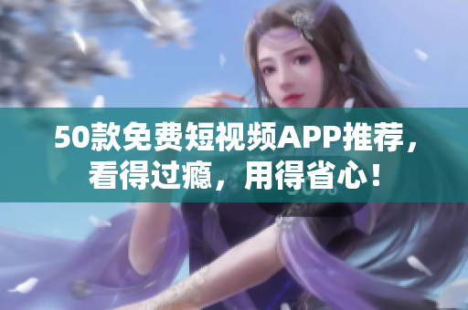 50款免费短视频APP推荐，看得过瘾，用得省心！