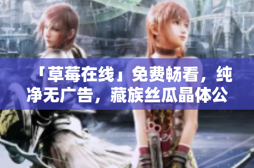 「草莓在线」免费畅看，纯净无广告，藏族丝瓜晶体公司全家福精选