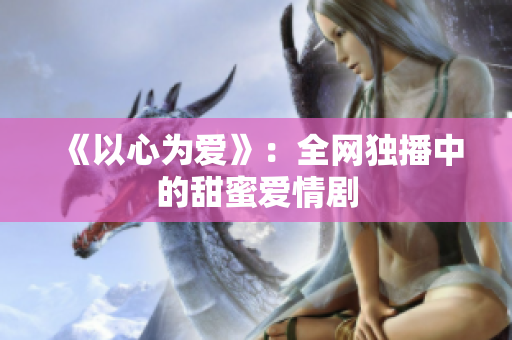 《以心为爱》：全网独播中的甜蜜爱情剧