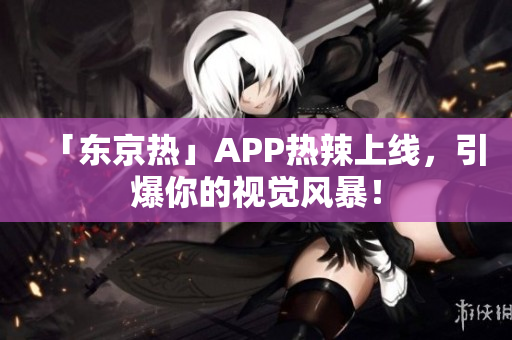 「东京热」APP热辣上线，引爆你的视觉风暴！