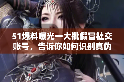 51爆料曝光一大批假冒社交账号，告诉你如何识别真伪