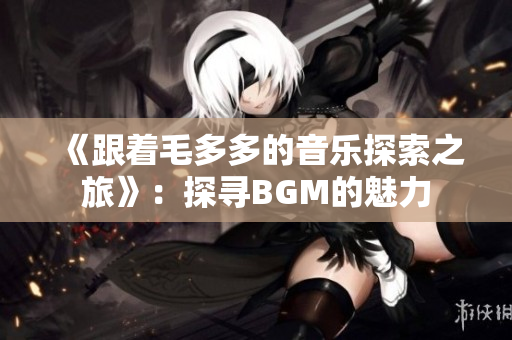 《跟着毛多多的音乐探索之旅》：探寻BGM的魅力