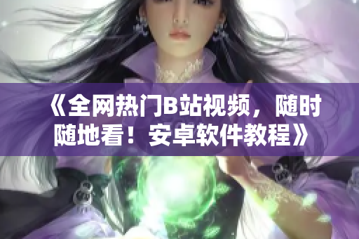 《全网热门B站视频，随时随地看！安卓软件教程》