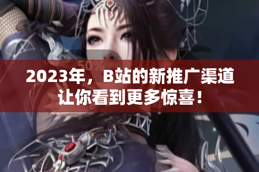 2023年，B站的新推广渠道让你看到更多惊喜！