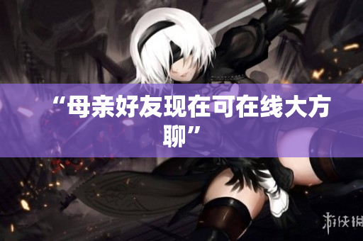 “母亲好友现在可在线大方聊”
