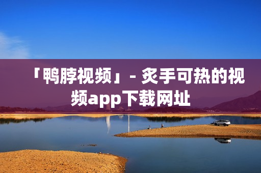 「鸭脖视频」- 炙手可热的视频app下载网址