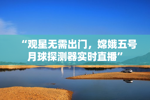 “观星无需出门，嫦娥五号月球探测器实时直播”