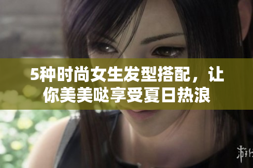 5种时尚女生发型搭配，让你美美哒享受夏日热浪