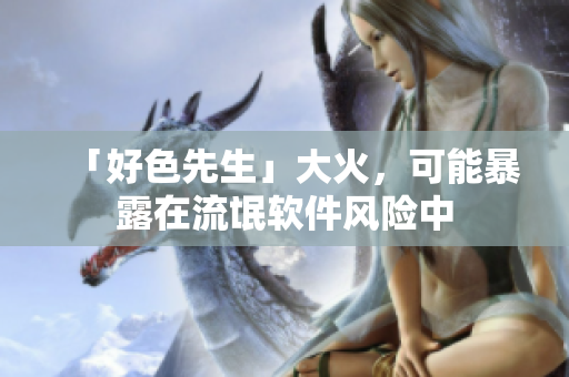 「好色先生」大火，可能暴露在流氓软件风险中