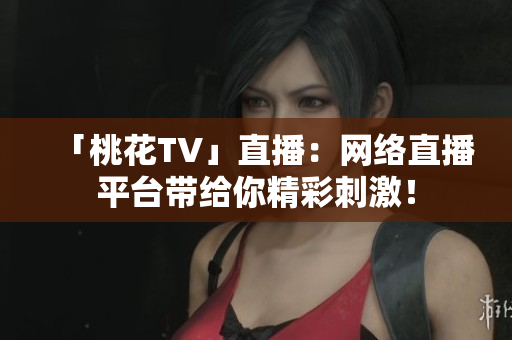 「桃花TV」直播：网络直播平台带给你精彩刺激！
