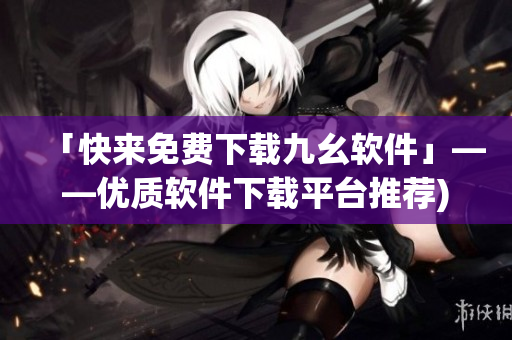 「快来免费下载九幺软件」——优质软件下载平台推荐)