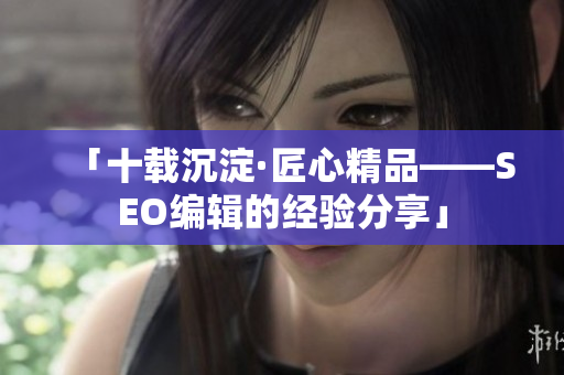 「十载沉淀·匠心精品——SEO编辑的经验分享」