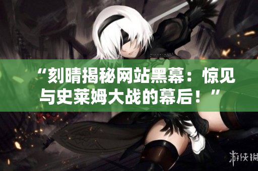 “刻晴揭秘网站黑幕：惊见与史莱姆大战的幕后！”