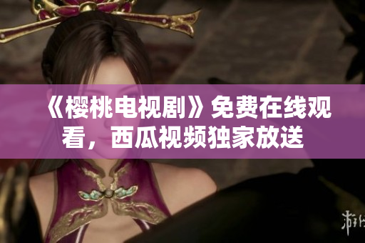 《樱桃电视剧》免费在线观看，西瓜视频独家放送