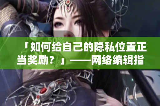 「如何给自己的隐私位置正当奖励？」——网络编辑指南
