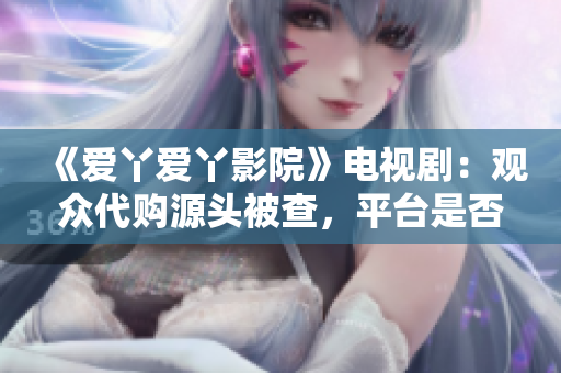 《爱丫爱丫影院》电视剧：观众代购源头被查，平台是否承担连带责任？