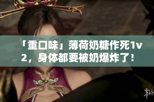 「重口味」薄荷奶糖作死1v2，身体都要被奶爆炸了！