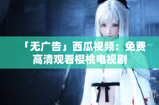 「无广告」西瓜视频：免费高清观看樱桃电视剧