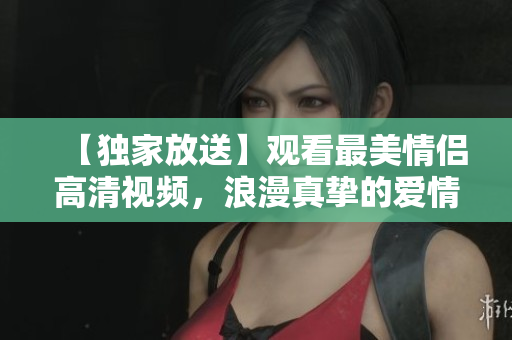 【独家放送】观看最美情侣高清视频，浪漫真挚的爱情故事令人心动!