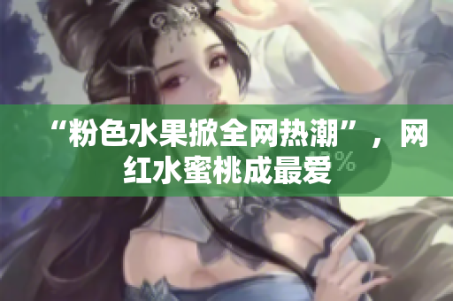 “粉色水果掀全网热潮”，网红水蜜桃成最爱