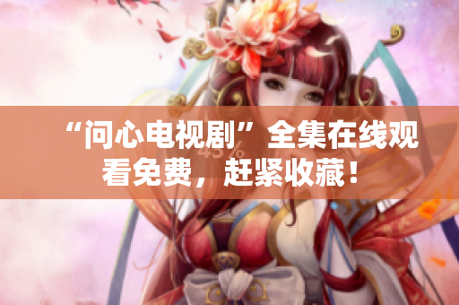 “问心电视剧”全集在线观看免费，赶紧收藏！
