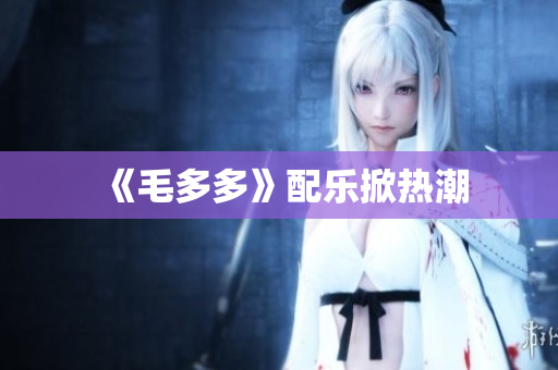 《毛多多》配乐掀热潮